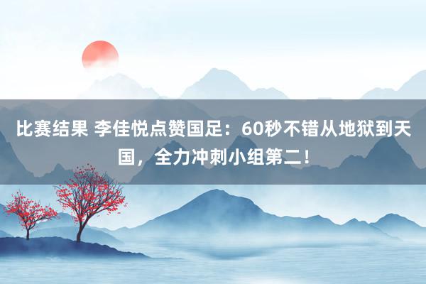 比赛结果 李佳悦点赞国足：60秒不错从地狱到天国，全力冲刺小组第二！