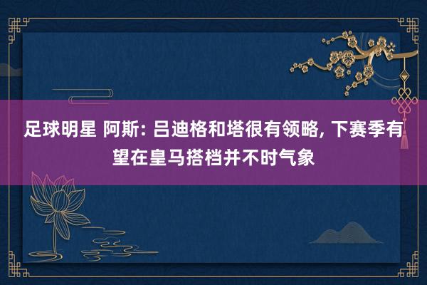 足球明星 阿斯: 吕迪格和塔很有领略, 下赛季有望在皇马搭档并不时气象