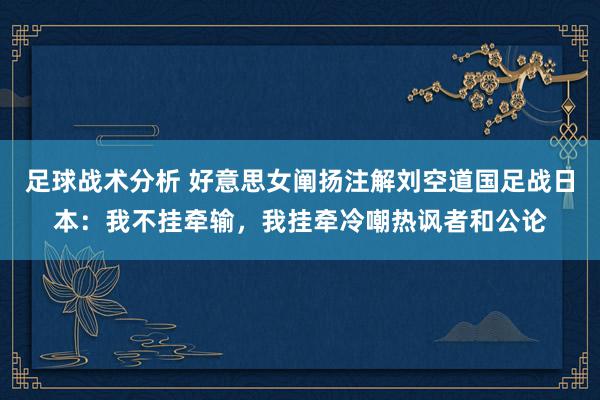 足球战术分析 好意思女阐扬注解刘空道国足战日本：我不挂牵输，我挂牵冷嘲热讽者和公论