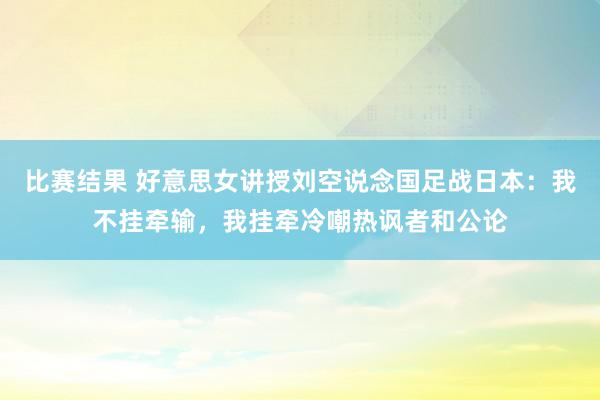 比赛结果 好意思女讲授刘空说念国足战日本：我不挂牵输，我挂牵冷嘲热讽者和公论