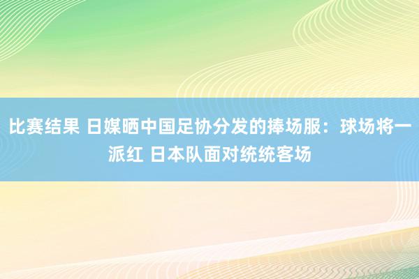 比赛结果 日媒晒中国足协分发的捧场服：球场将一派红 日本队面对统统客场