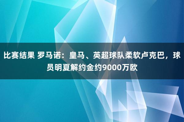 比赛结果 罗马诺：皇马、英超球队柔软卢克巴，球员明夏解约金约9000万欧