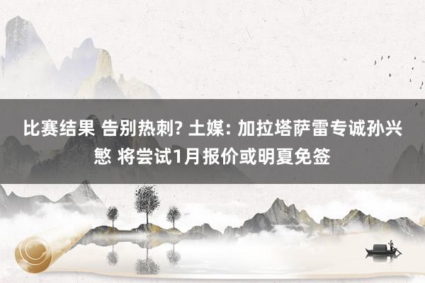 比赛结果 告别热刺? 土媒: 加拉塔萨雷专诚孙兴慜 将尝试1月报价或明夏免签