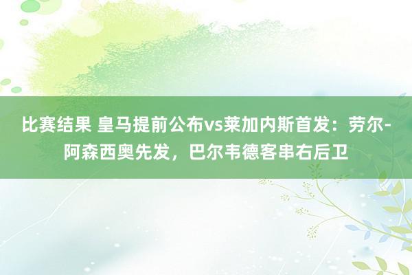 比赛结果 皇马提前公布vs莱加内斯首发：劳尔-阿森西奥先发，巴尔韦德客串右后卫