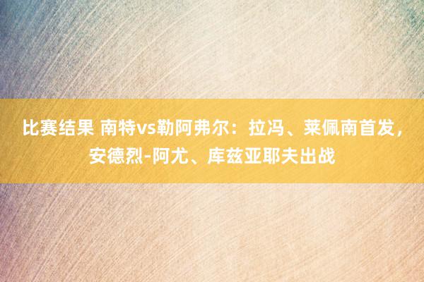 比赛结果 南特vs勒阿弗尔：拉冯、莱佩南首发，安德烈-阿尤、库兹亚耶夫出战