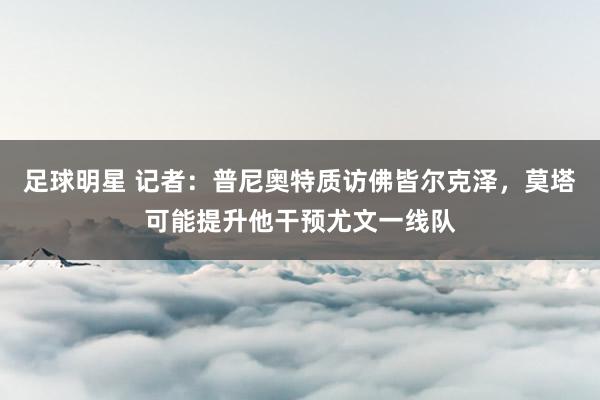 足球明星 记者：普尼奥特质访佛皆尔克泽，莫塔可能提升他干预尤文一线队