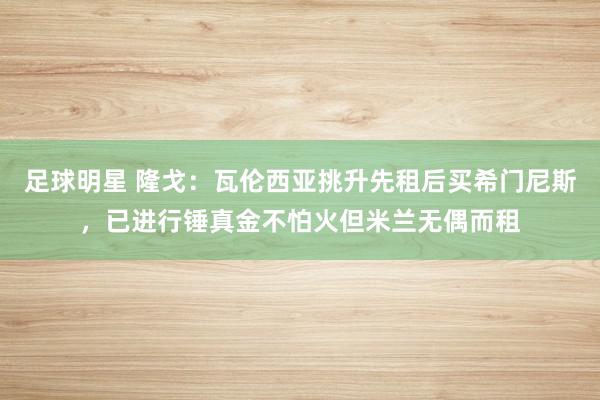 足球明星 隆戈：瓦伦西亚挑升先租后买希门尼斯，已进行锤真金不怕火但米兰无偶而租