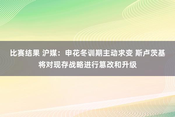 比赛结果 沪媒：申花冬训期主动求变 斯卢茨基将对现存战略进行篡改和升级