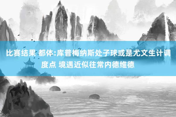 比赛结果 都体:库普梅纳斯处子球或是尤文生计调度点 境遇近似往常内德维德