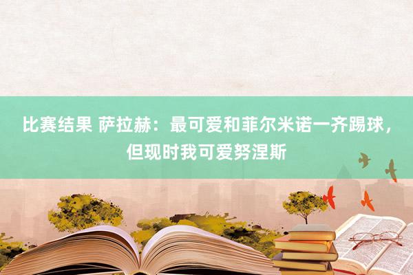 比赛结果 萨拉赫：最可爱和菲尔米诺一齐踢球，但现时我可爱努涅斯