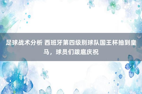 足球战术分析 西班牙第四级别球队国王杯抽到皇马，球员们跋扈庆祝