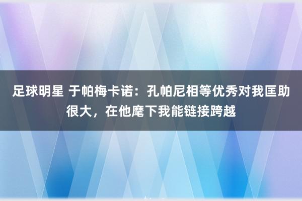 足球明星 于帕梅卡诺：孔帕尼相等优秀对我匡助很大，在他麾下我能链接跨越