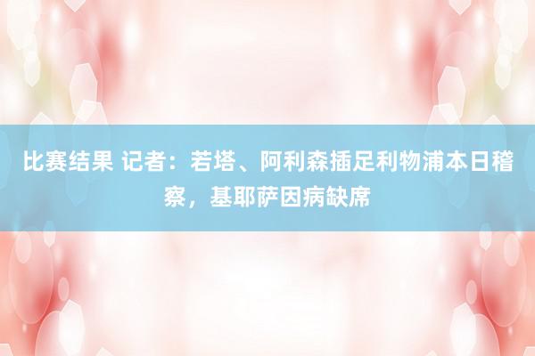 比赛结果 记者：若塔、阿利森插足利物浦本日稽察，基耶萨因病缺席