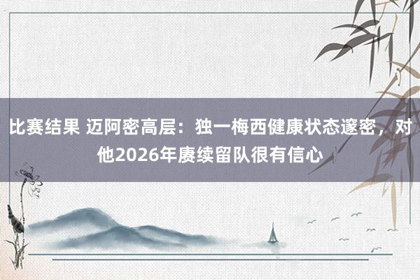 比赛结果 迈阿密高层：独一梅西健康状态邃密，对他2026年赓续留队很有信心