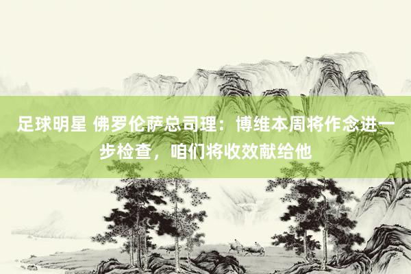 足球明星 佛罗伦萨总司理：博维本周将作念进一步检查，咱们将收效献给他