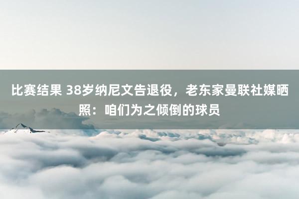 比赛结果 38岁纳尼文告退役，老东家曼联社媒晒照：咱们为之倾倒的球员