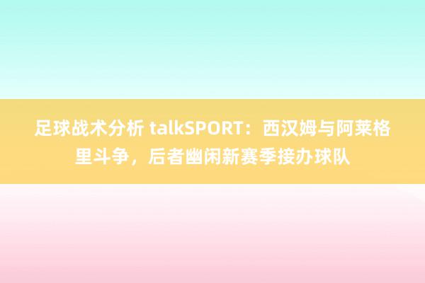 足球战术分析 talkSPORT：西汉姆与阿莱格里斗争，后者幽闲新赛季接办球队