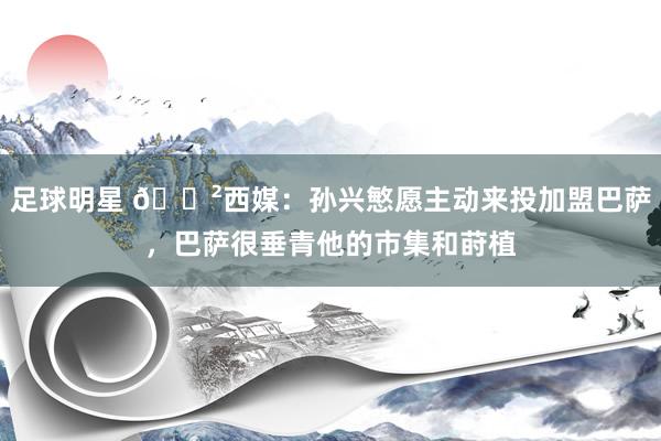 足球明星 😲西媒：孙兴慜愿主动来投加盟巴萨，巴萨很垂青他的市集和莳植