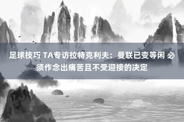 足球技巧 TA专访拉特克利夫：曼联已变等闲 必须作念出痛苦且不受迎接的决定