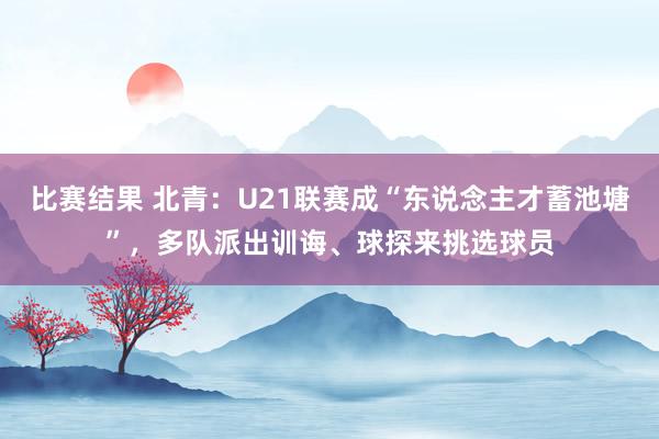 比赛结果 北青：U21联赛成“东说念主才蓄池塘”，多队派出训诲、球探来挑选球员