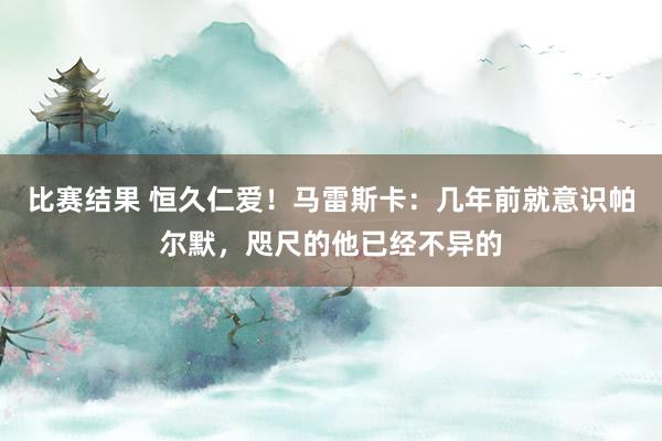 比赛结果 恒久仁爱！马雷斯卡：几年前就意识帕尔默，咫尺的他已经不异的