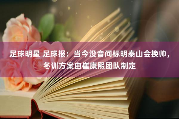 足球明星 足球报：当今没音问标明泰山会换帅，冬训方案由崔康熙团队制定