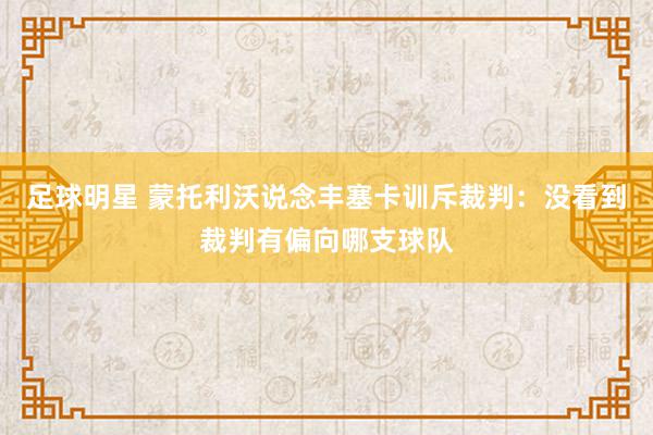 足球明星 蒙托利沃说念丰塞卡训斥裁判：没看到裁判有偏向哪支球队