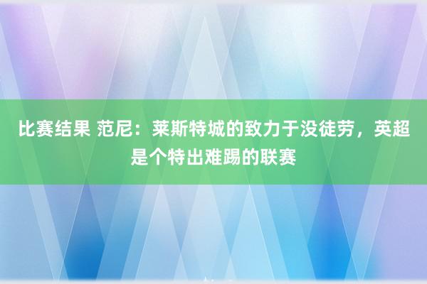 比赛结果 范尼：莱斯特城的致力于没徒劳，英超是个特出难踢的联赛