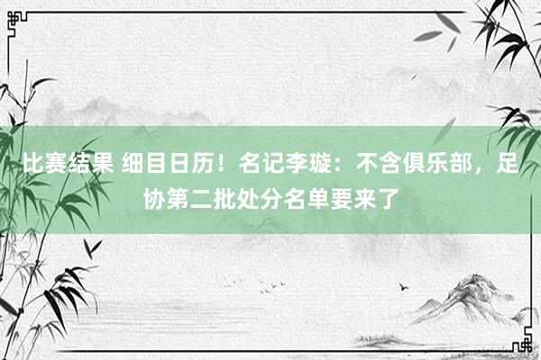 比赛结果 细目日历！名记李璇：不含俱乐部，足协第二批处分名单要来了