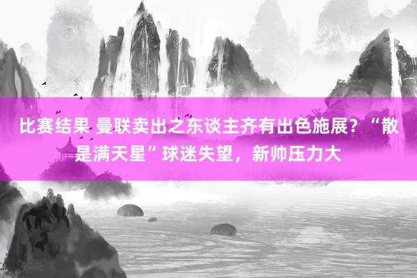 比赛结果 曼联卖出之东谈主齐有出色施展？“散是满天星”球迷失望，新帅压力大